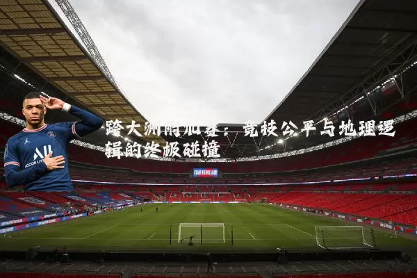跨大洲附加赛：竞技公平与地理逻辑的终极碰撞